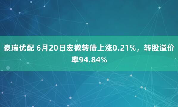 豪瑞优配 6月20日宏微转债上涨0.21%，转股溢价率94.84%