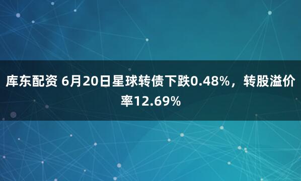 库东配资 6月20日星球转债下跌0.48%，转股溢价率12.69%