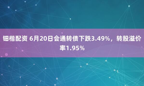 钿楷配资 6月20日会通转债下跌3.49%，转股溢价率1.95%
