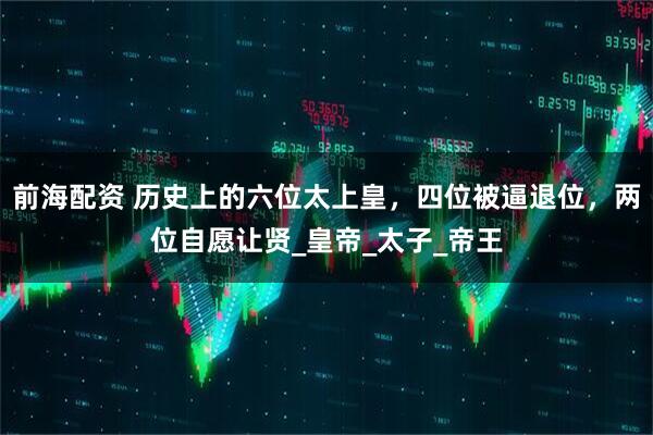 前海配资 历史上的六位太上皇，四位被逼退位，两位自愿让贤_皇帝_太子_帝王