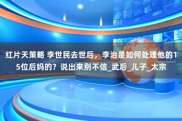 红片天策略 李世民去世后，李治是如何处理他的15位后妈的？说出来别不信_武后_儿子_太宗