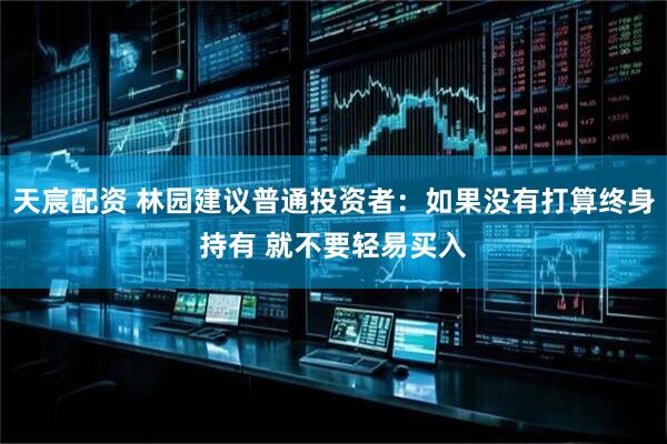 天宸配资 林园建议普通投资者：如果没有打算终身持有 就不要轻易买入