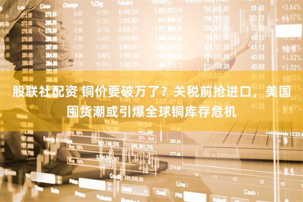 股联社配资 铜价要破万了？关税前抢进口，美国囤货潮或引爆全球铜库存危机