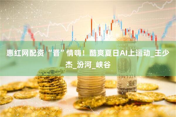 惠红网配资 “晋”情嗨！酷爽夏日AI上运动_王少杰_汾河_峡谷