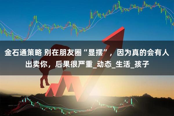 金石通策略 别在朋友圈“显摆”，因为真的会有人出卖你，后果很严重_动态_生活_孩子