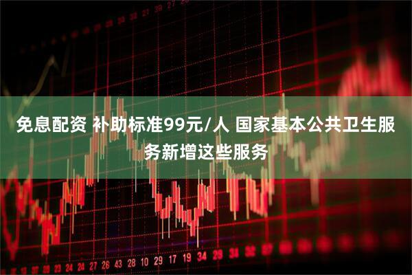 免息配资 补助标准99元/人 国家基本公共卫生服务新增这些服务