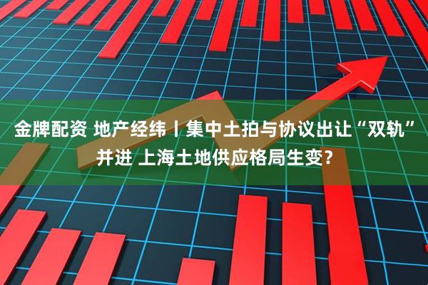 金牌配资 地产经纬丨集中土拍与协议出让“双轨”并进 上海土地供应格局生变？