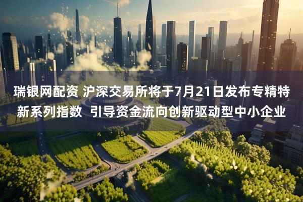 瑞银网配资 沪深交易所将于7月21日发布专精特新系列指数  引导资金流向创新驱动型中小企业