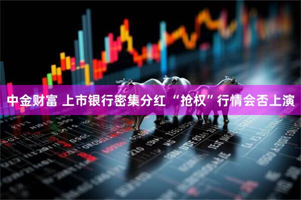 中金财富 上市银行密集分红 “抢权”行情会否上演