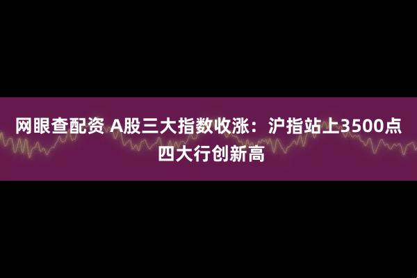 网眼查配资 A股三大指数收涨：沪指站上3500点 四大行创新高