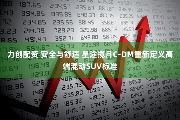 力创配资 安全与舒适 星途揽月C-DM重新定义高端混动SUV标准