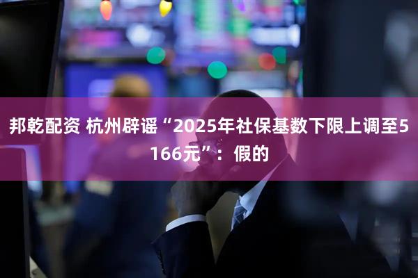邦乾配资 杭州辟谣“2025年社保基数下限上调至5166元”：假的