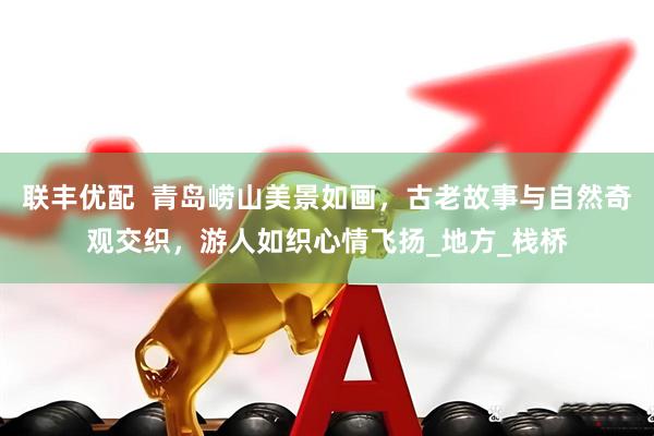 联丰优配  青岛崂山美景如画，古老故事与自然奇观交织，游人如织心情飞扬_地方_栈桥