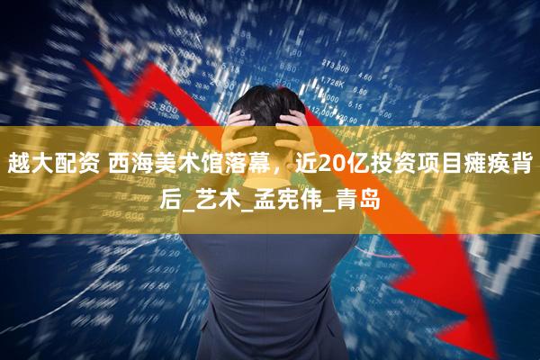 越大配资 西海美术馆落幕，近20亿投资项目瘫痪背后_艺术_孟宪伟_青岛