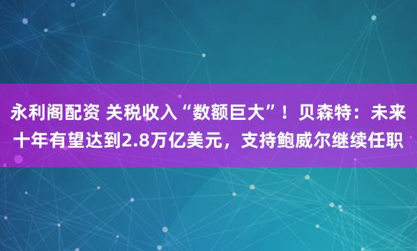 永利阁配资 关税收入“数额巨大”！贝森特：未来十年有望达到2.8万亿美元，支持鲍威尔继续任职