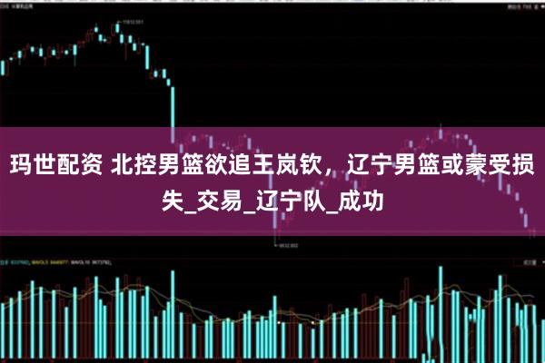 玛世配资 北控男篮欲追王岚钦，辽宁男篮或蒙受损失_交易_辽宁队_成功