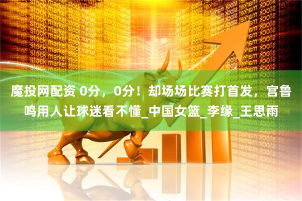 魔投网配资 0分，0分！却场场比赛打首发，宫鲁鸣用人让球迷看不懂_中国女篮_李缘_王思雨