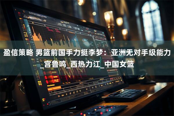 盈信策略 男篮前国手力挺李梦：亚洲无对手级能力_宫鲁鸣_西热力江_中国女篮
