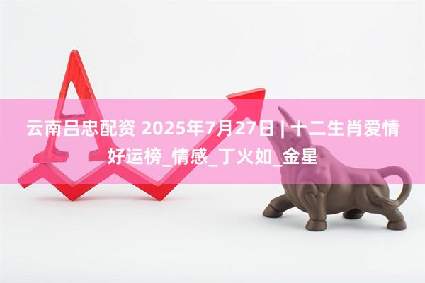 云南吕忠配资 2025年7月27日 | 十二生肖爱情好运榜_情感_丁火如_金星