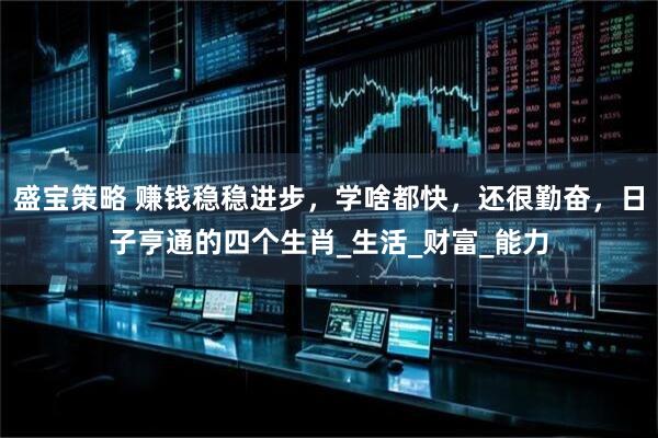 盛宝策略 赚钱稳稳进步，学啥都快，还很勤奋，日子亨通的四个生肖_生活_财富_能力