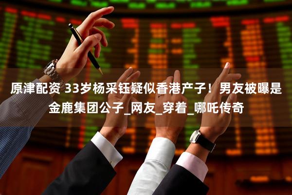 原津配资 33岁杨采钰疑似香港产子！男友被曝是金鹿集团公子_网友_穿着_哪吒传奇