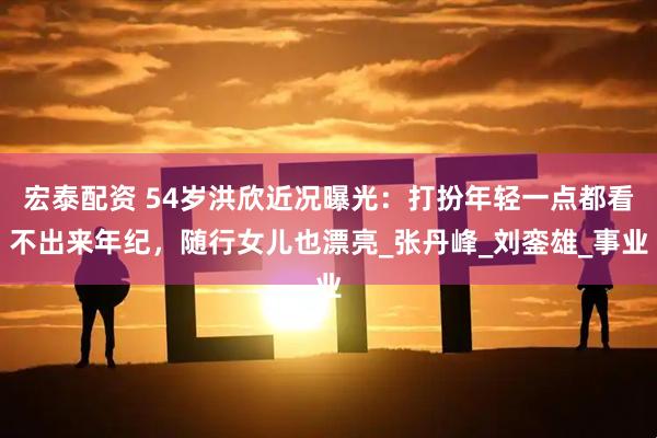 宏泰配资 54岁洪欣近况曝光：打扮年轻一点都看不出来年纪，随行女儿也漂亮_张丹峰_刘銮雄_事业