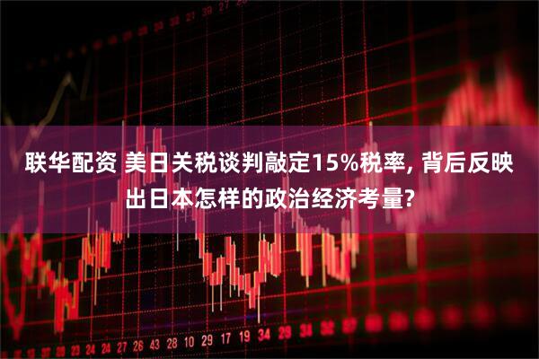 联华配资 美日关税谈判敲定15%税率, 背后反映出日本怎样的政治经济考量?