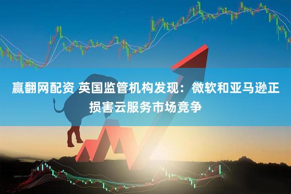 赢翻网配资 英国监管机构发现：微软和亚马逊正损害云服务市场竞争