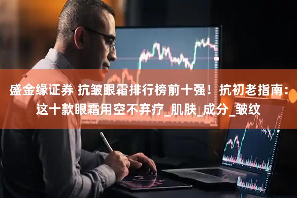 盛金缘证券 抗皱眼霜排行榜前十强！抗初老指南：这十款眼霜用空不弃疗_肌肤_成分_皱纹