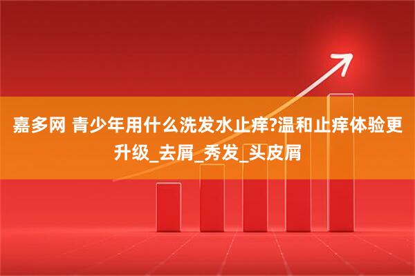 嘉多网 青少年用什么洗发水止痒?温和止痒体验更升级_去屑_秀发_头皮屑