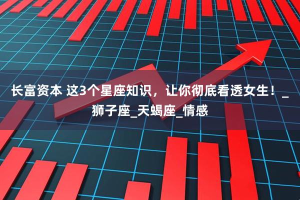 长富资本 这3个星座知识，让你彻底看透女生！_狮子座_天蝎座_情感