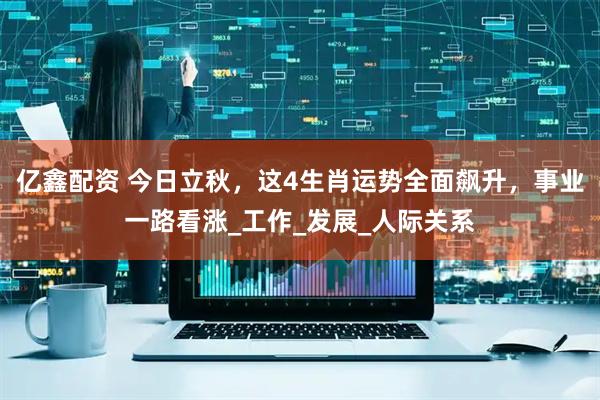 亿鑫配资 今日立秋，这4生肖运势全面飙升，事业一路看涨_工作_发展_人际关系