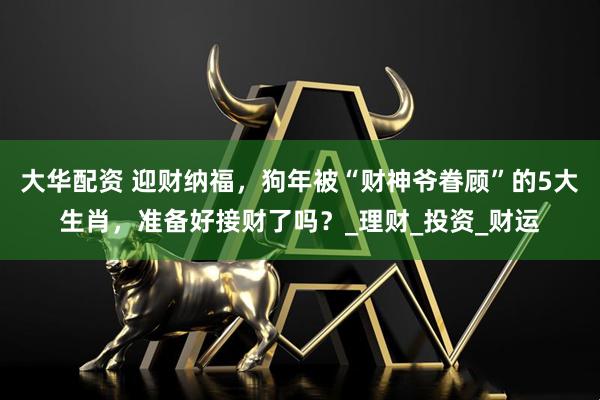 大华配资 迎财纳福，狗年被“财神爷眷顾”的5大生肖，准备好接财了吗？_理财_投资_财运