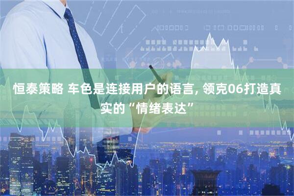 恒泰策略 车色是连接用户的语言, 领克06打造真实的“情绪表达”