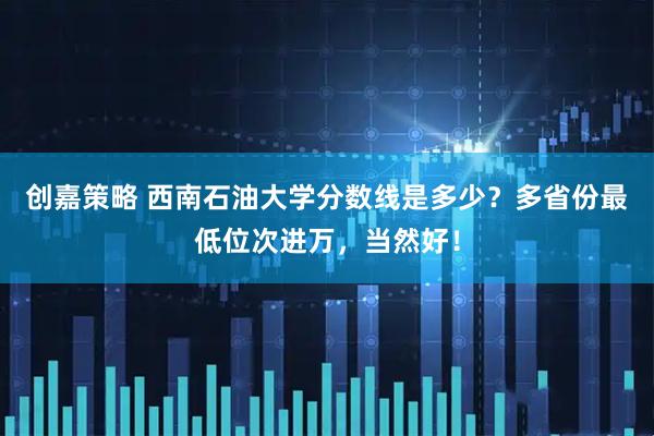 创嘉策略 西南石油大学分数线是多少？多省份最低位次进万，当然好！