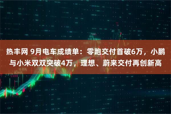 热丰网 9月电车成绩单：零跑交付首破6万，小鹏与小米双双突破4万，理想、蔚来交付再创新高