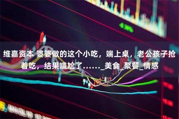 维嘉资本 婆婆做的这个小吃，端上桌，老公孩子抢着吃，结果尴尬了……_美食_聚餐_情感