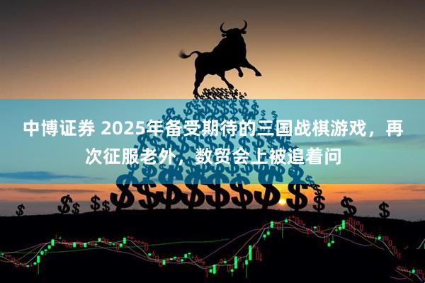中博证券 2025年备受期待的三国战棋游戏，再次征服老外，数贸会上被追着问