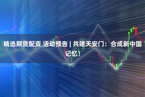 精选期货配资 活动预告 | 共建天安门：合成新中国记忆！