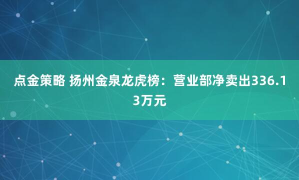 点金策略 扬州金泉龙虎榜：营业部净卖出336.13万元