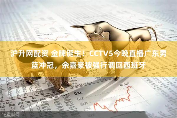 沪升网配资 金牌诞生！CCTV5今晚直播广东男篮冲冠，余嘉豪被强行调回西班牙
