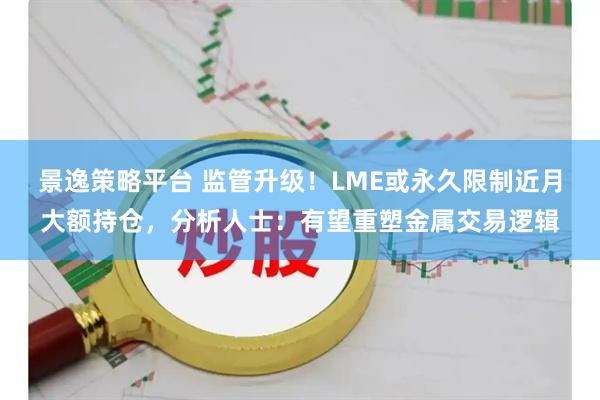 景逸策略平台 监管升级！LME或永久限制近月大额持仓，分析人士：有望重塑金属交易逻辑