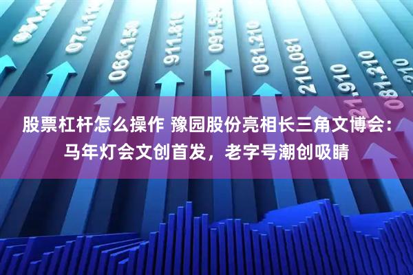 股票杠杆怎么操作 豫园股份亮相长三角文博会：马年灯会文创首发，老字号潮创吸睛