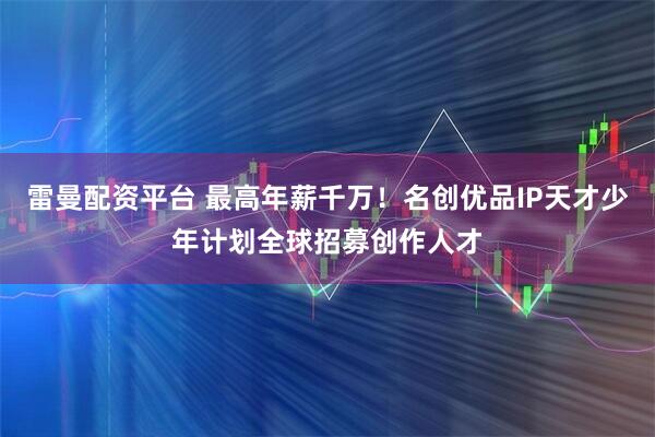 雷曼配资平台 最高年薪千万！名创优品IP天才少年计划全球招募创作人才