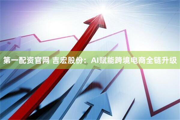 第一配资官网 吉宏股份：AI赋能跨境电商全链升级