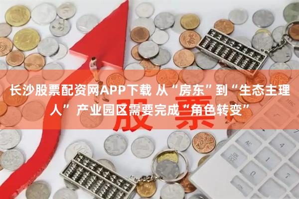 长沙股票配资网APP下载 从“房东”到“生态主理人” 产业园区需要完成“角色转变”