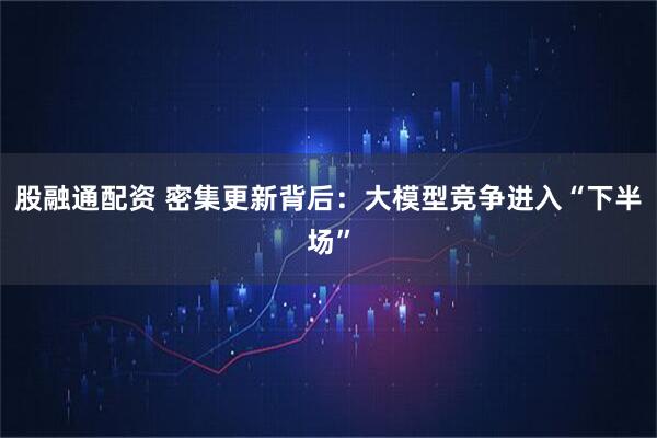 股融通配资 密集更新背后：大模型竞争进入“下半场”
