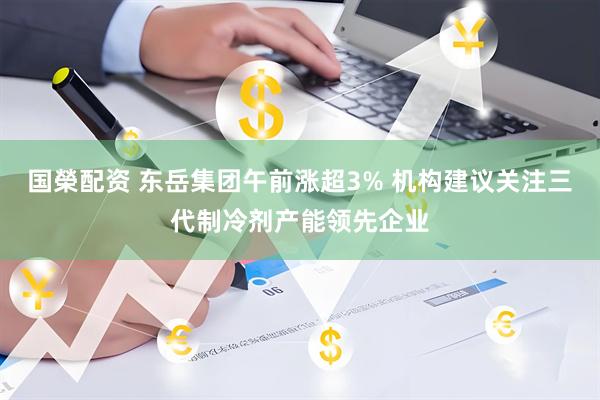 国榮配资 东岳集团午前涨超3% 机构建议关注三代制冷剂产能领先企业