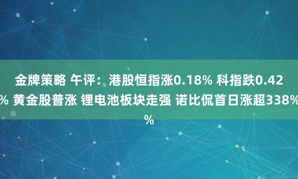 金牌策略 午评:港股恒指涨0.18% 科指跌0.42% 黄金股普涨 锂电池板块走强 诺比侃首日涨超338%