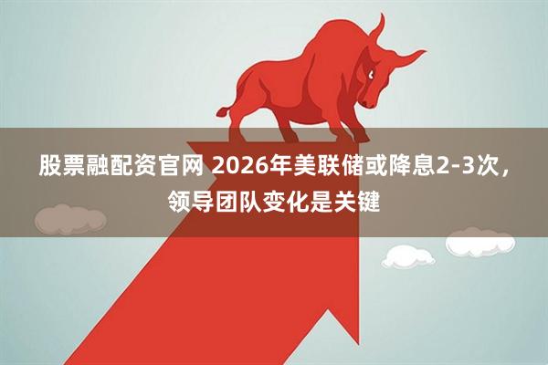股票融配资官网 2026年美联储或降息2-3次,领导团队变化是关键
